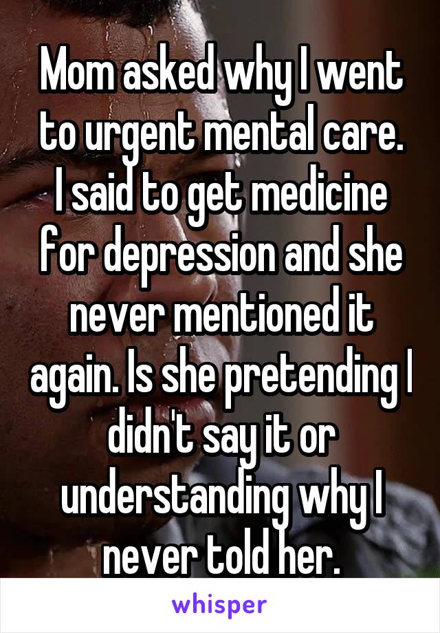 Mom asked why I went to urgent mental care.
I said to get medicine for depression and she never mentioned it again. Is she pretending I didn't say it or understanding why I never told her.