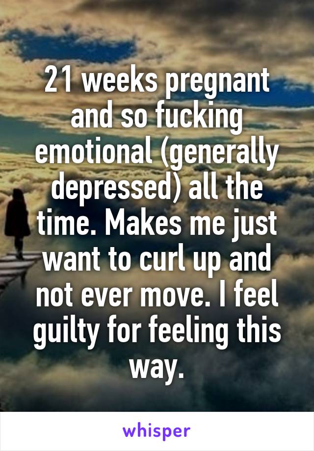 21 weeks pregnant and so fucking emotional (generally depressed) all the time. Makes me just want to curl up and not ever move. I feel guilty for feeling this way.
