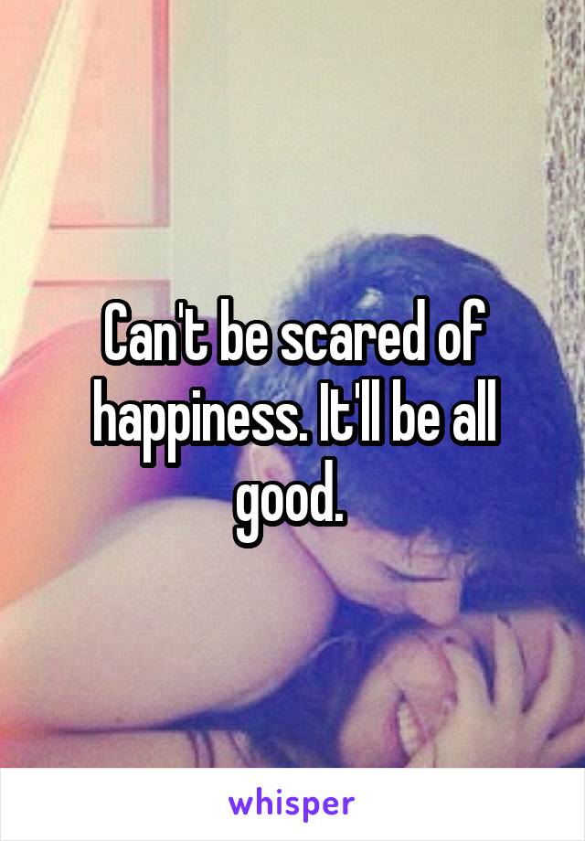 Can't be scared of happiness. It'll be all good. 