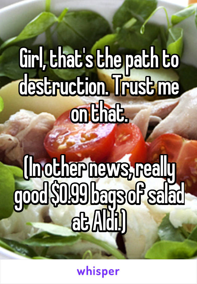 Girl, that's the path to destruction. Trust me on that.

(In other news, really good $0.99 bags of salad at Aldi.)