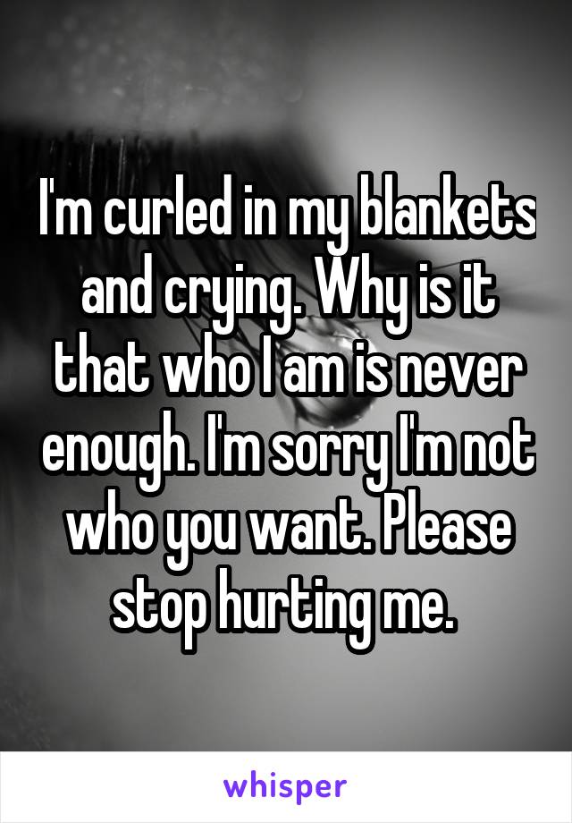I'm curled in my blankets and crying. Why is it that who I am is never enough. I'm sorry I'm not who you want. Please stop hurting me. 