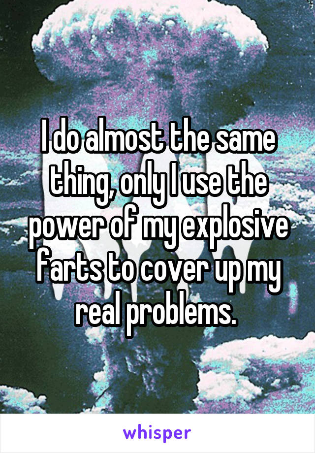 I do almost the same thing, only I use the power of my explosive farts to cover up my real problems. 