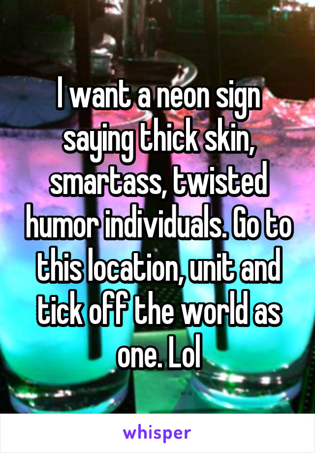 I want a neon sign saying thick skin, smartass, twisted humor individuals. Go to this location, unit and tick off the world as one. Lol