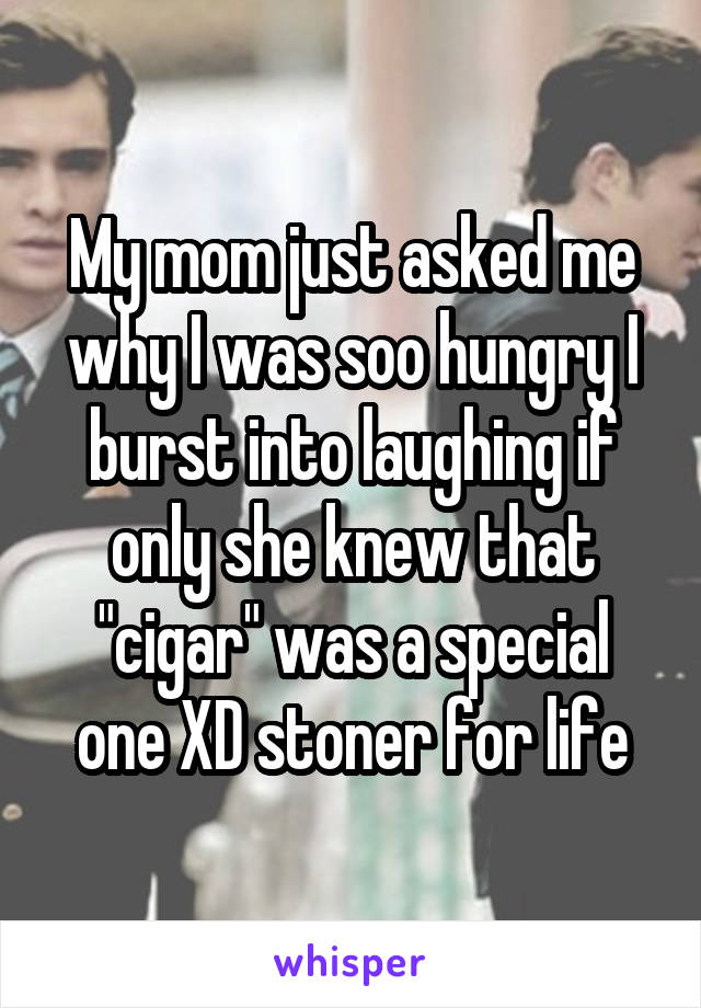 My mom just asked me why I was soo hungry I burst into laughing if only she knew that "cigar" was a special one XD stoner for life