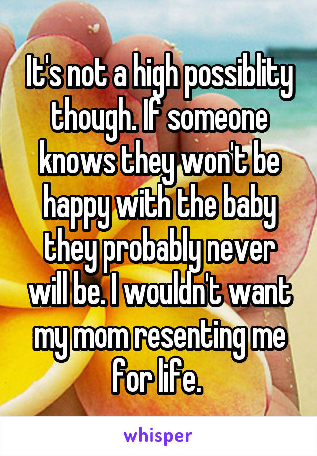 It's not a high possiblity though. If someone knows they won't be happy with the baby they probably never will be. I wouldn't want my mom resenting me for life. 