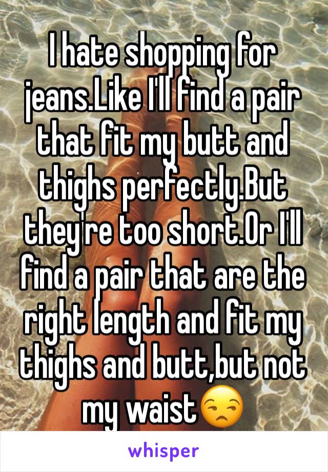 I hate shopping for jeans.Like I'll find a pair that fit my butt and thighs perfectly.But they're too short.Or I'll find a pair that are the right length and fit my thighs and butt,but not my waist😒