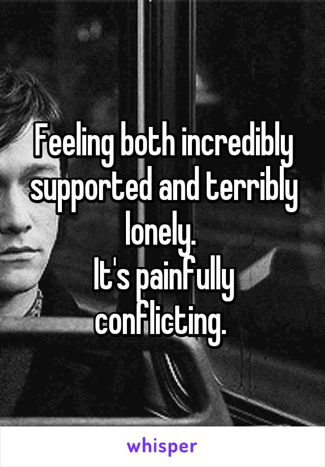 Feeling both incredibly supported and terribly lonely. 
It's painfully conflicting. 