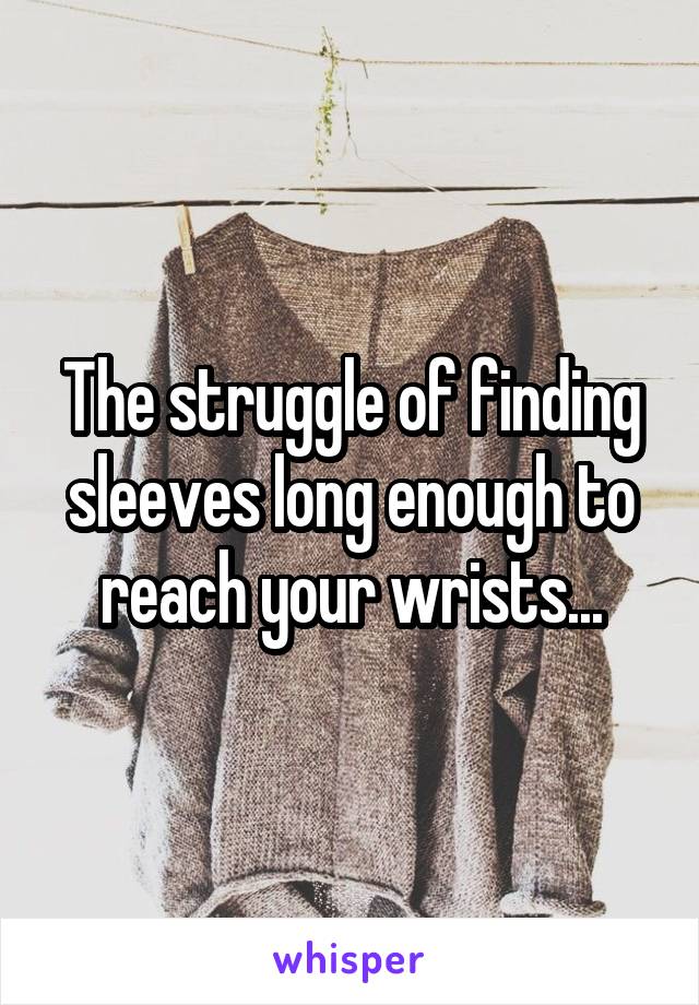 The struggle of finding sleeves long enough to reach your wrists...