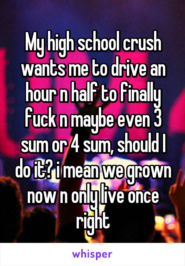 My high school crush wants me to drive an hour n half to finally fuck n maybe even 3 sum or 4 sum, should I do it? i mean we grown now n only live once right