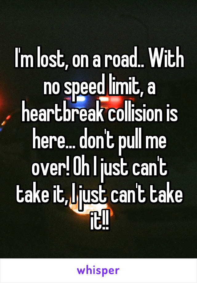 I'm lost, on a road.. With no speed limit, a heartbreak collision is here... don't pull me over! Oh I just can't take it, I just can't take it!!