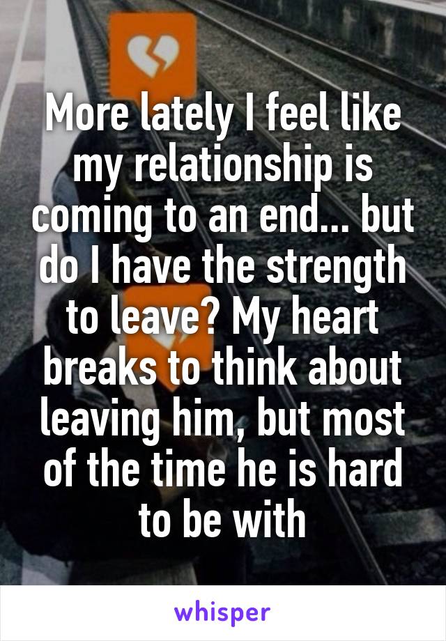 More lately I feel like my relationship is coming to an end... but do I have the strength to leave? My heart breaks to think about leaving him, but most of the time he is hard to be with