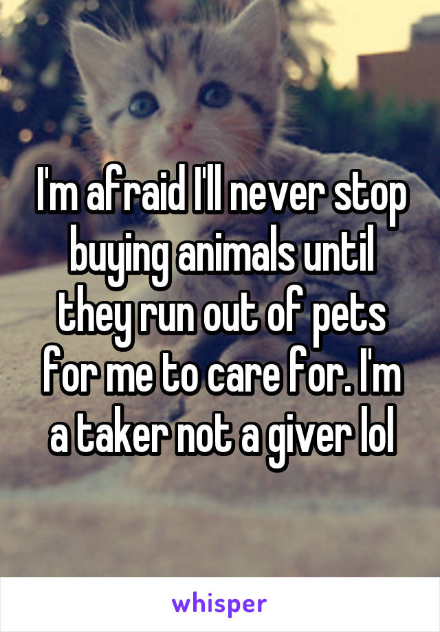 I'm afraid I'll never stop buying animals until they run out of pets for me to care for. I'm a taker not a giver lol