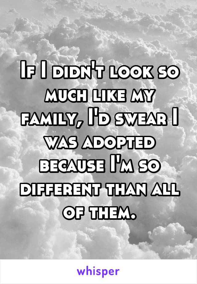If I didn't look so much like my family, I'd swear I was adopted because I'm so different than all of them.