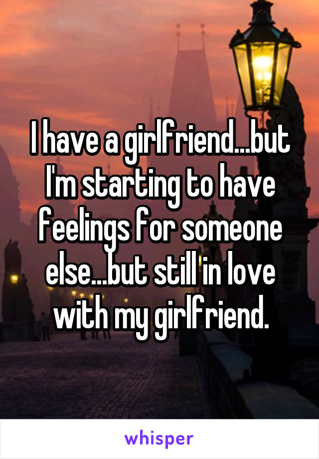 I have a girlfriend...but I'm starting to have feelings for someone else...but still in love with my girlfriend.