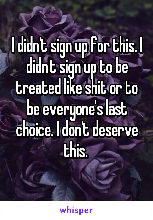I didn't sign up for this. I didn't sign up to be treated like shit or to be everyone's last choice. I don't deserve this. 
