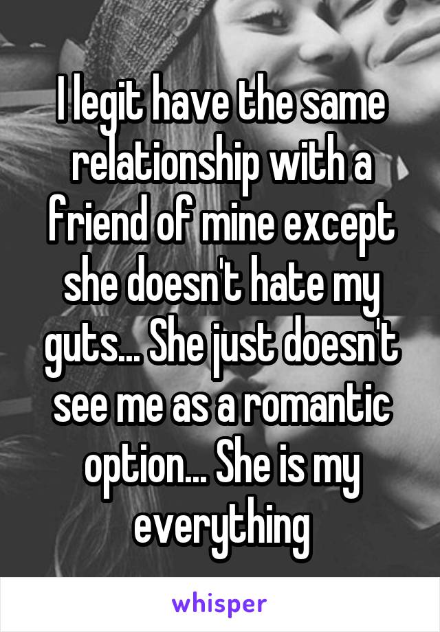 I legit have the same relationship with a friend of mine except she doesn't hate my guts... She just doesn't see me as a romantic option... She is my everything