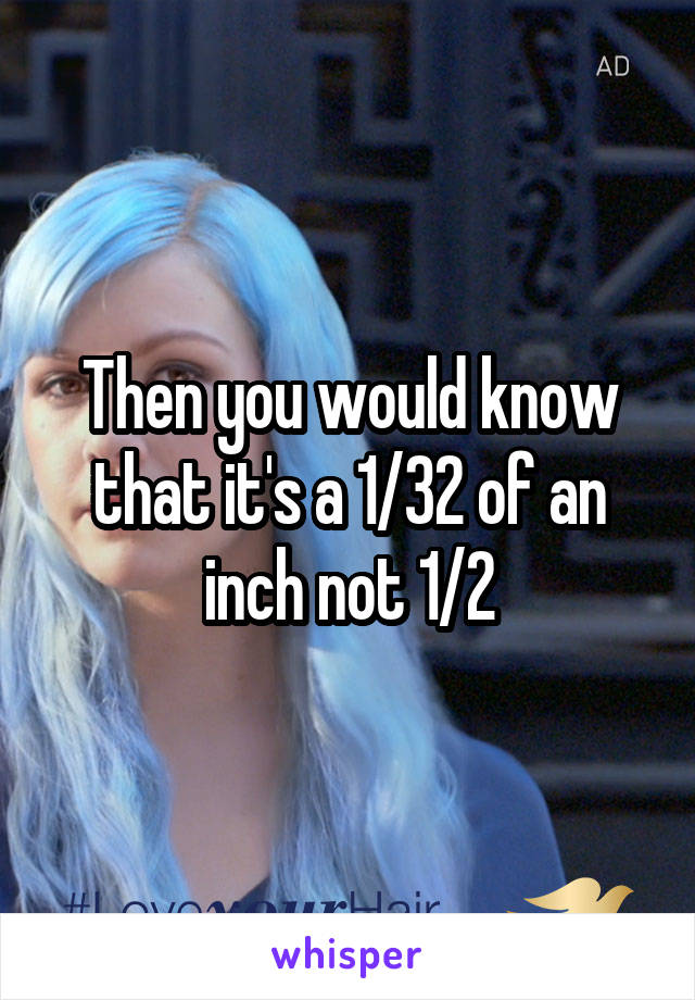 Then you would know that it's a 1/32 of an inch not 1/2