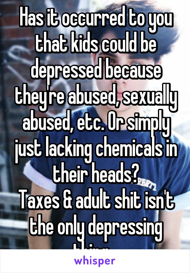 Has it occurred to you that kids could be depressed because they're abused, sexually abused, etc. Or simply just lacking chemicals in their heads?
Taxes & adult shit isn't the only depressing thing . 