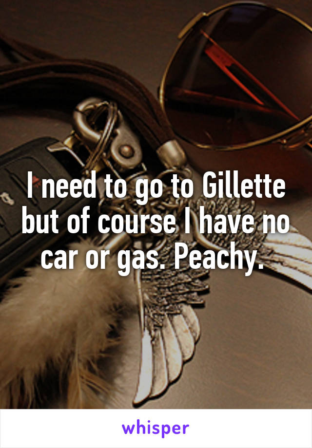I need to go to Gillette but of course I have no car or gas. Peachy. 