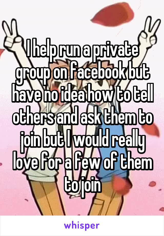 I help run a private group on facebook but have no idea how to tell others and ask them to join but I would really love for a few of them to join