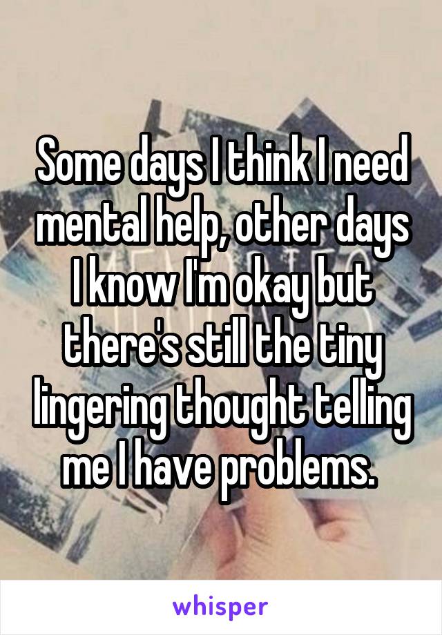 Some days I think I need mental help, other days I know I'm okay but there's still the tiny lingering thought telling me I have problems. 