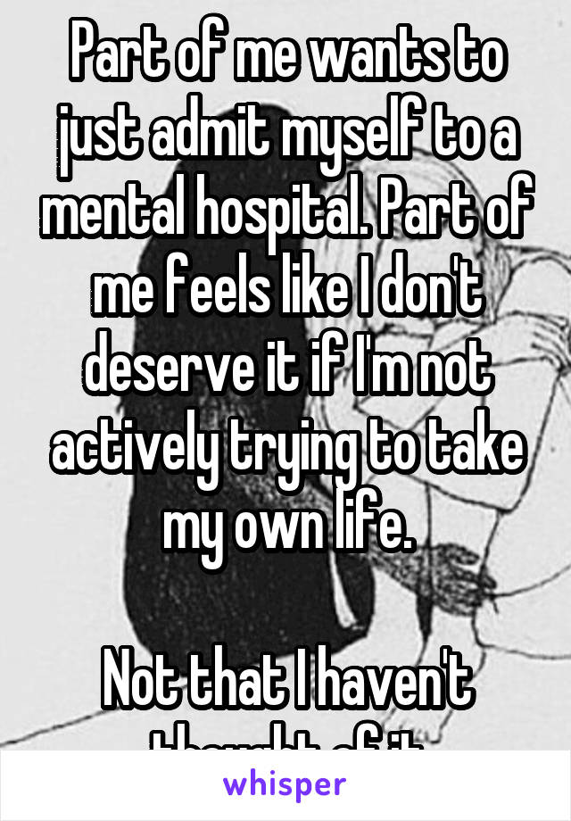 Part of me wants to just admit myself to a mental hospital. Part of me feels like I don't deserve it if I'm not actively trying to take my own life.

Not that I haven't thought of it