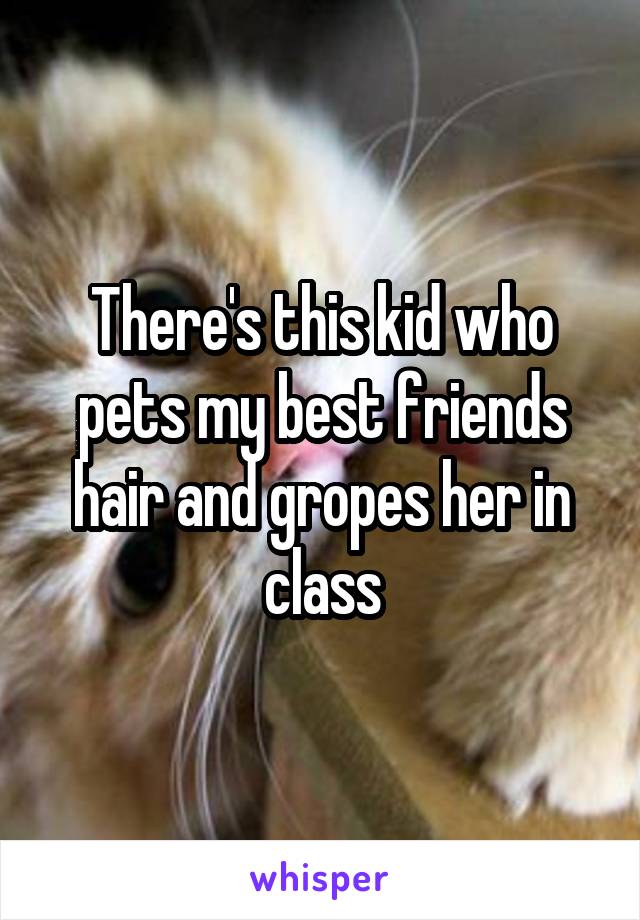 There's this kid who pets my best friends hair and gropes her in class
