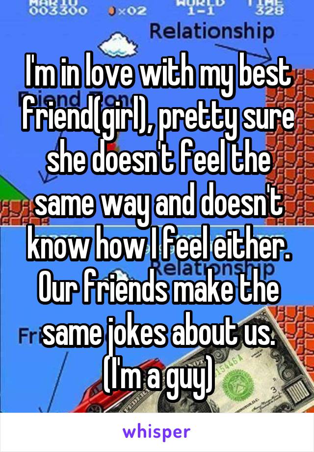 I'm in love with my best friend(girl), pretty sure she doesn't feel the same way and doesn't know how I feel either. Our friends make the same jokes about us. (I'm a guy)