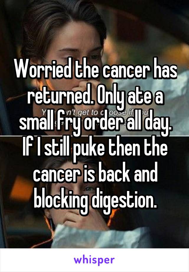 Worried the cancer has returned. Only ate a small fry order all day. If I still puke then the cancer is back and blocking digestion.