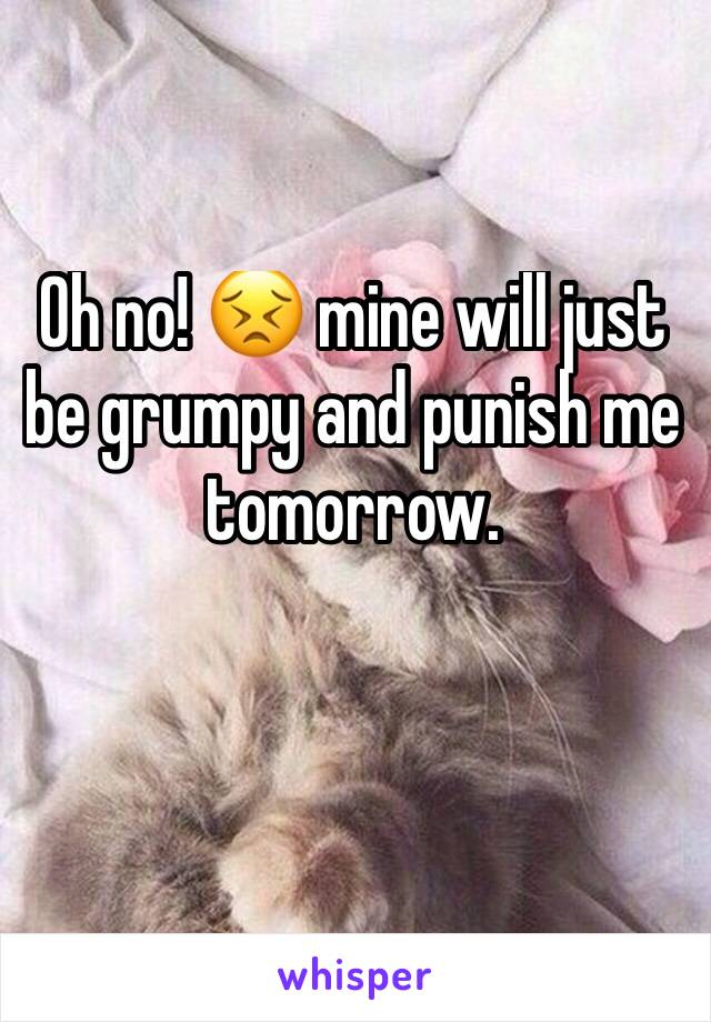 Oh no! 😣 mine will just be grumpy and punish me tomorrow. 