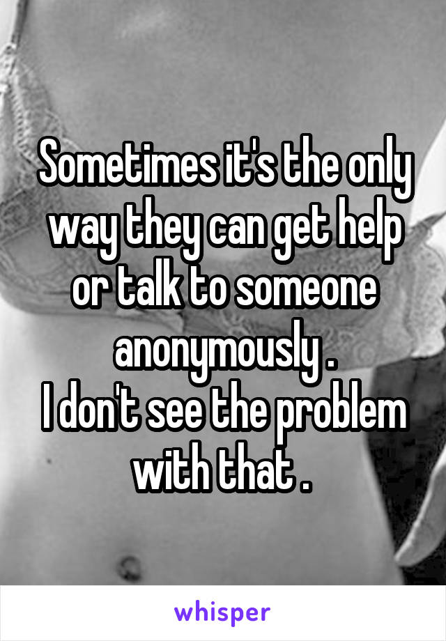 Sometimes it's the only way they can get help or talk to someone anonymously .
I don't see the problem with that . 