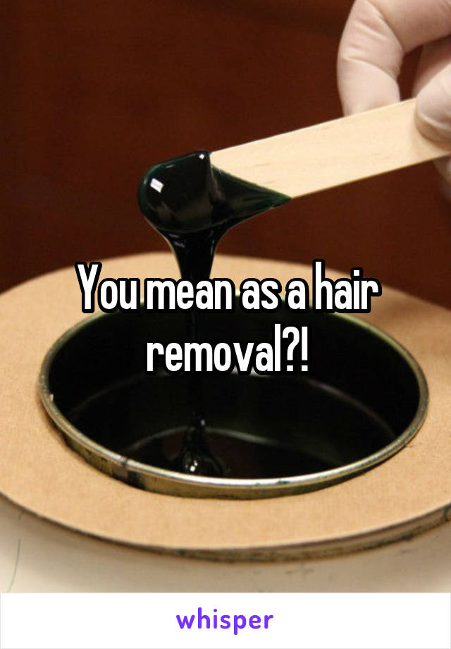 You mean as a hair removal?!