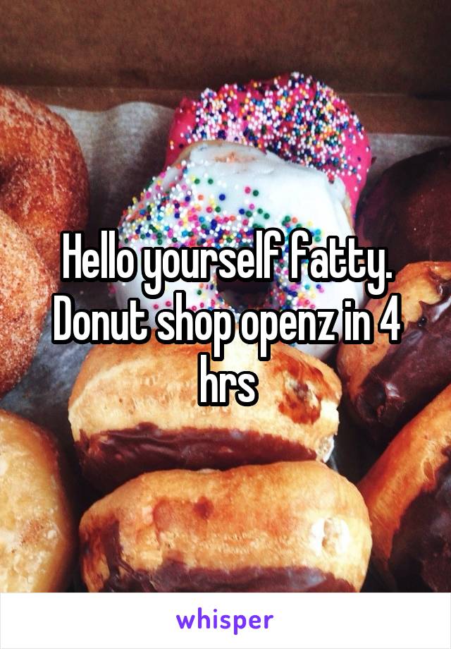 Hello yourself fatty. Donut shop openz in 4 hrs