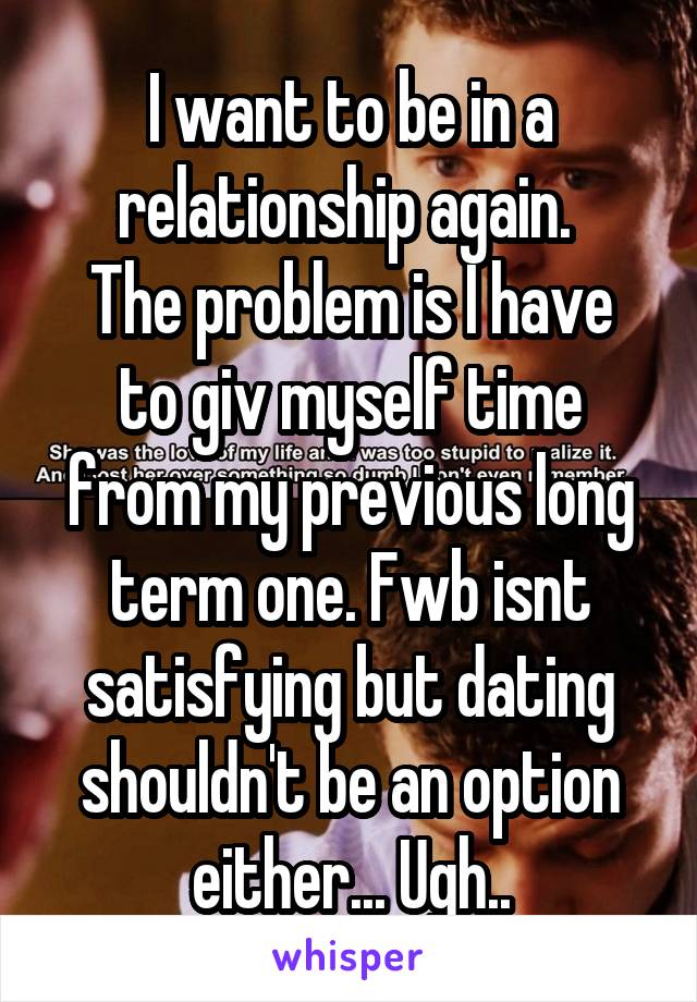 I want to be in a relationship again. 
The problem is I have to giv myself time from my previous long term one. Fwb isnt satisfying but dating shouldn't be an option either... Ugh..