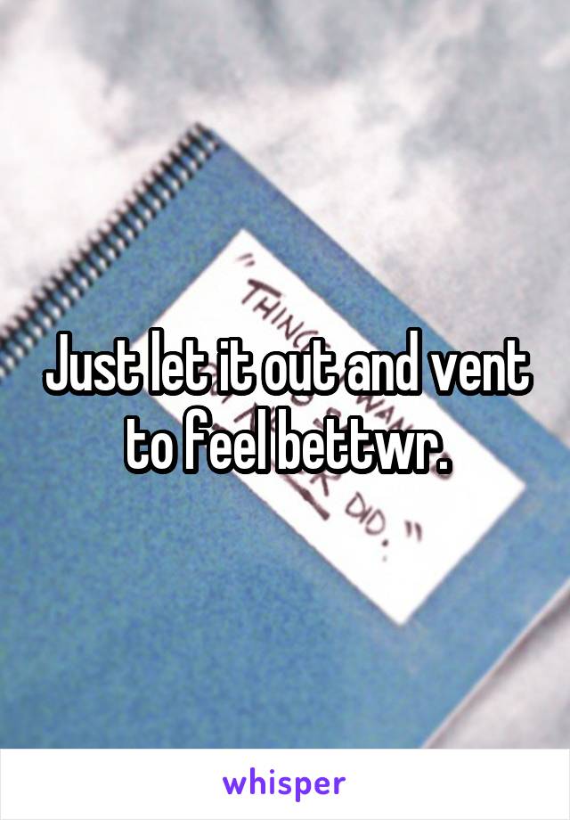 Just let it out and vent to feel bettwr.
