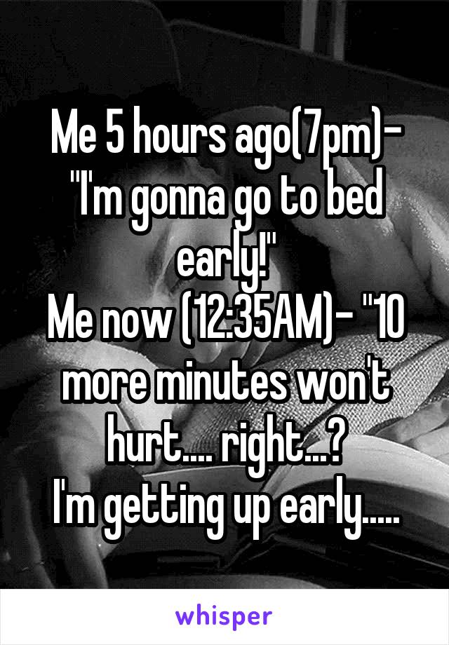 Me 5 hours ago(7pm)- "I'm gonna go to bed early!"
Me now (12:35AM)- "10 more minutes won't hurt.... right...?
I'm getting up early.....