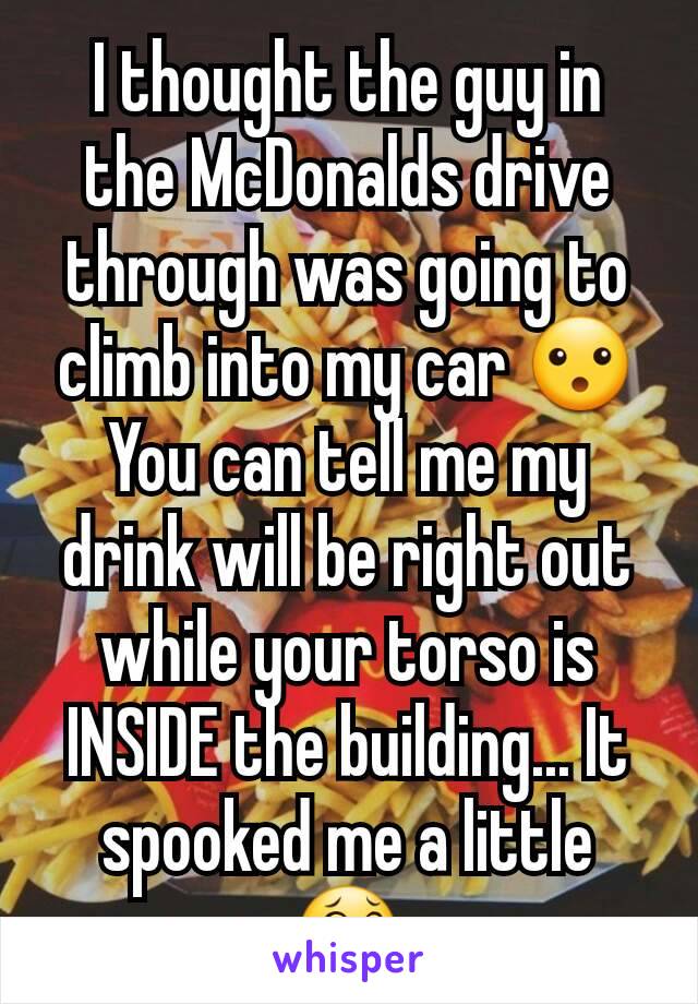 I thought the guy in the McDonalds drive through was going to climb into my car 😮 You can tell me my drink will be right out while your torso is INSIDE the building... It spooked me a little 😂