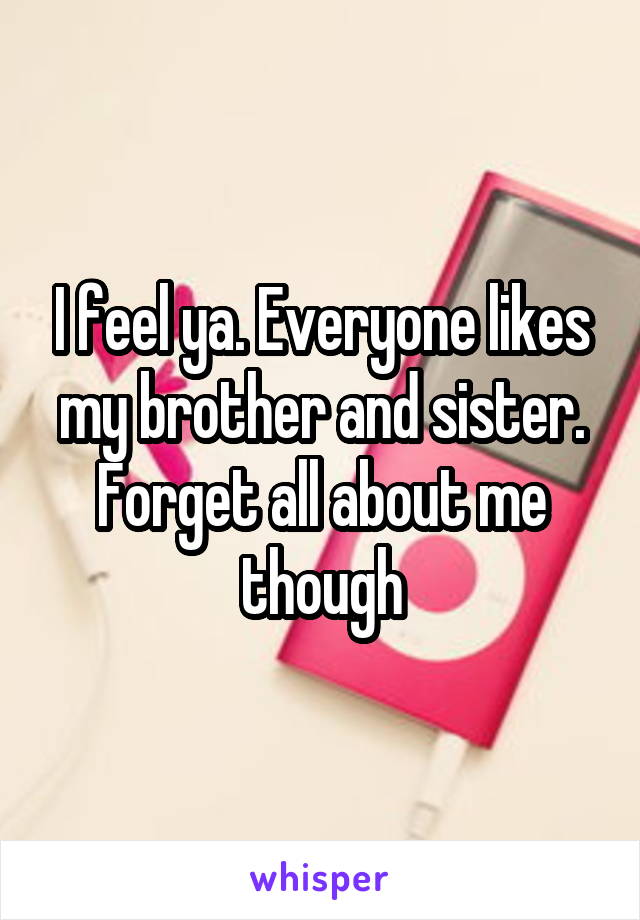 I feel ya. Everyone likes my brother and sister. Forget all about me though