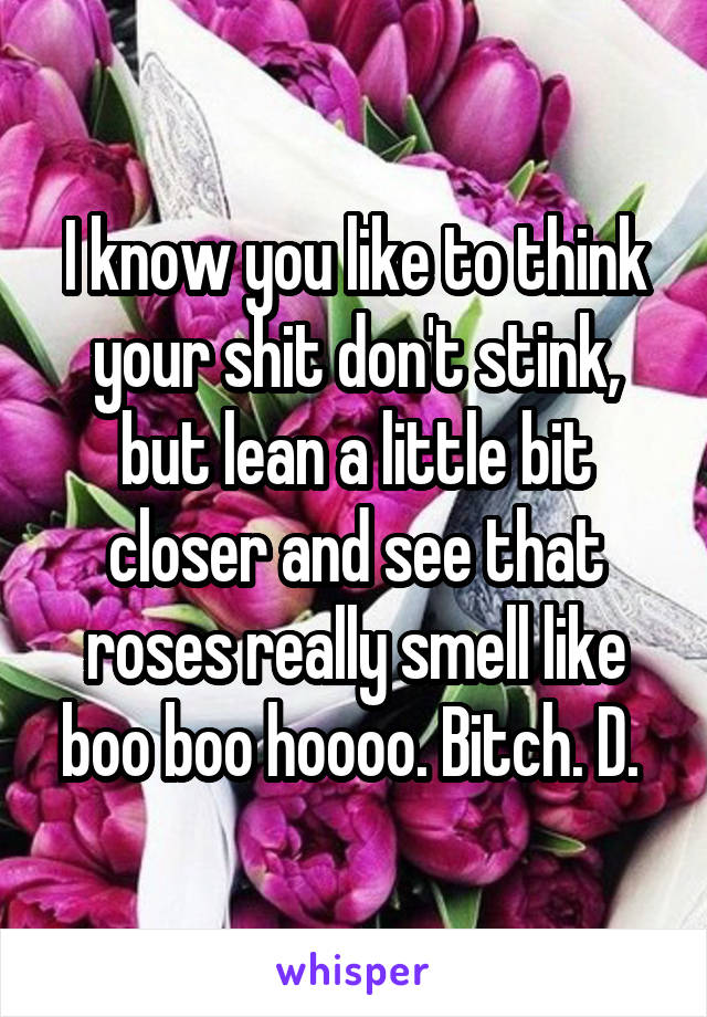 I know you like to think your shit don't stink, but lean a little bit closer and see that roses really smell like boo boo hoooo. Bitch. D. 