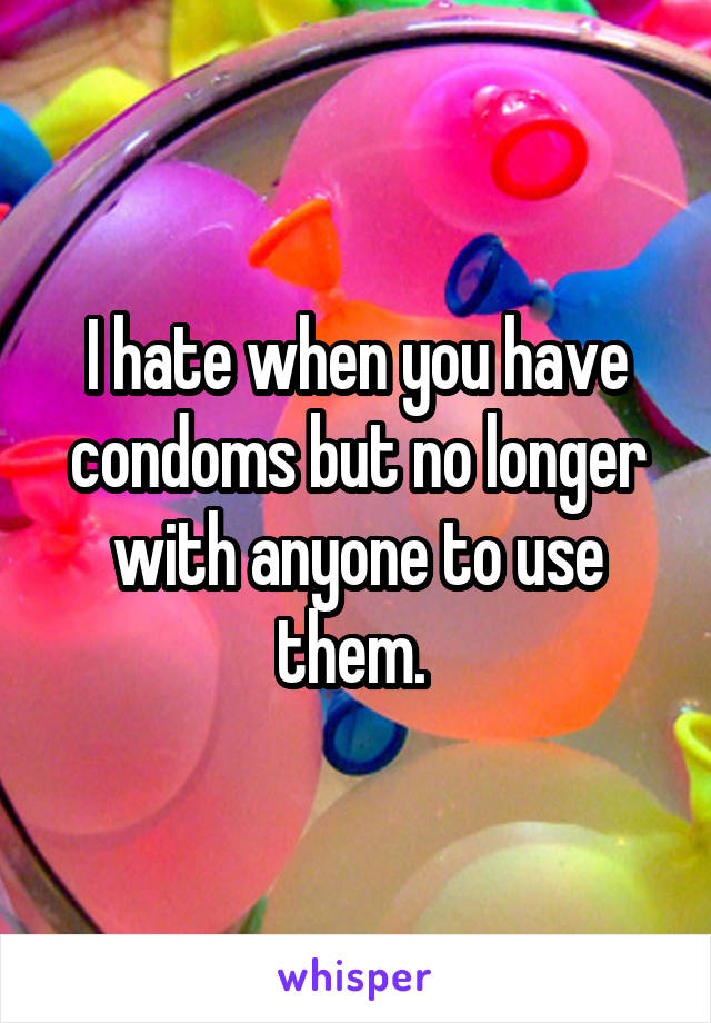 I hate when you have condoms but no longer with anyone to use them. 