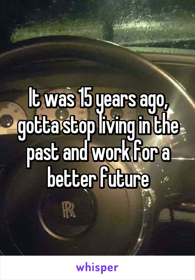 It was 15 years ago, gotta stop living in the past and work for a better future