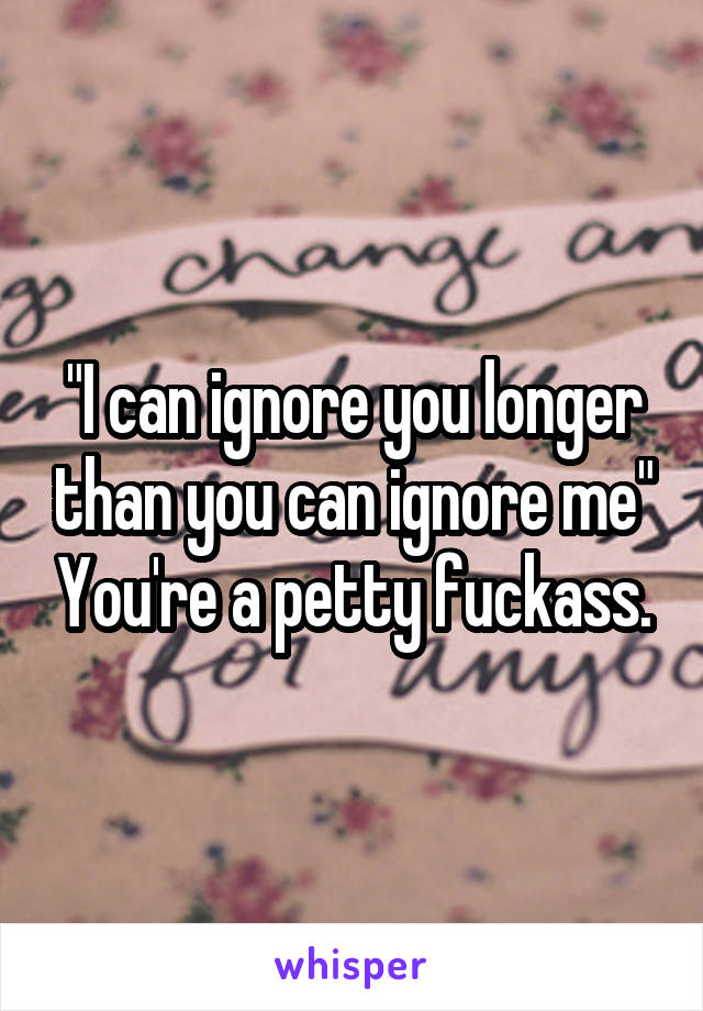 "I can ignore you longer than you can ignore me" You're a petty fuckass.