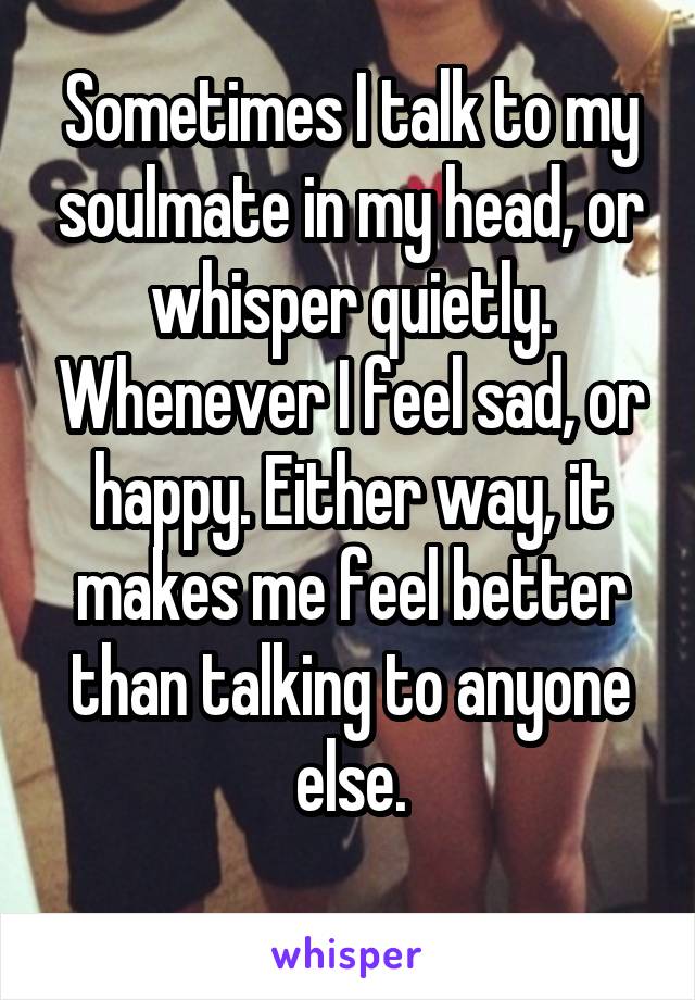 Sometimes I talk to my soulmate in my head, or whisper quietly. Whenever I feel sad, or happy. Either way, it makes me feel better than talking to anyone else.
