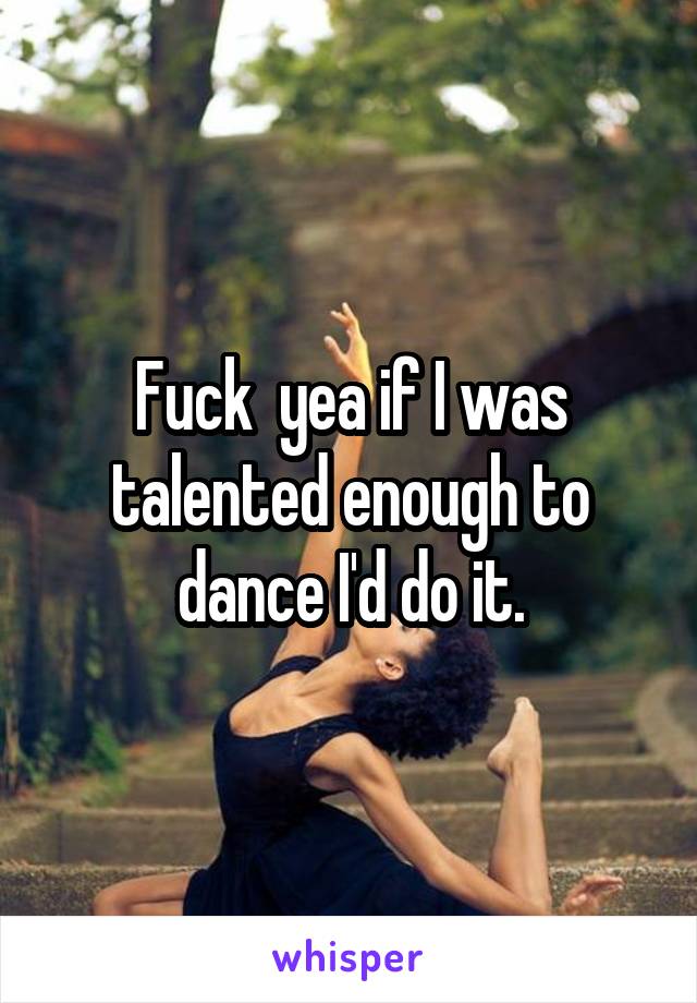 Fuck  yea if I was talented enough to dance I'd do it.