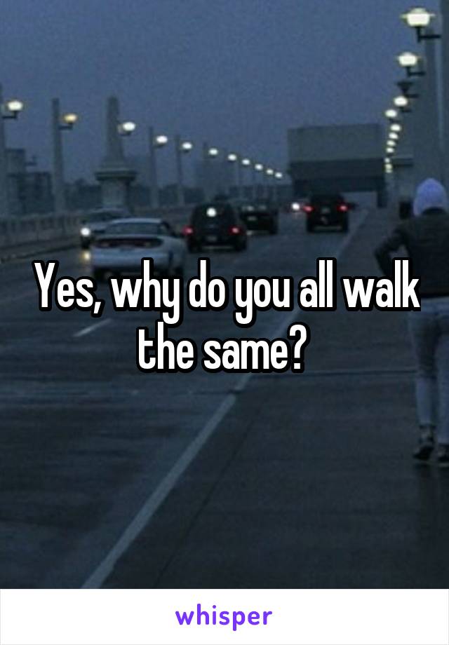 Yes, why do you all walk the same? 
