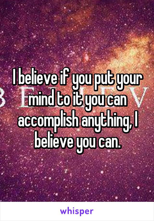 I believe if you put your mind to it you can accomplish anything, I believe you can.