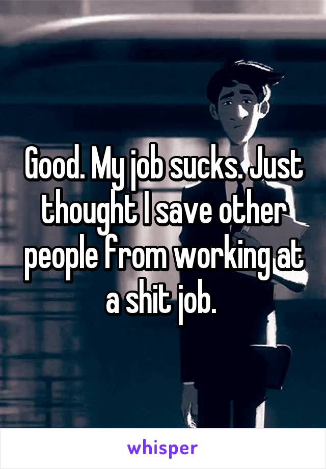 Good. My job sucks. Just thought I save other people from working at a shit job. 