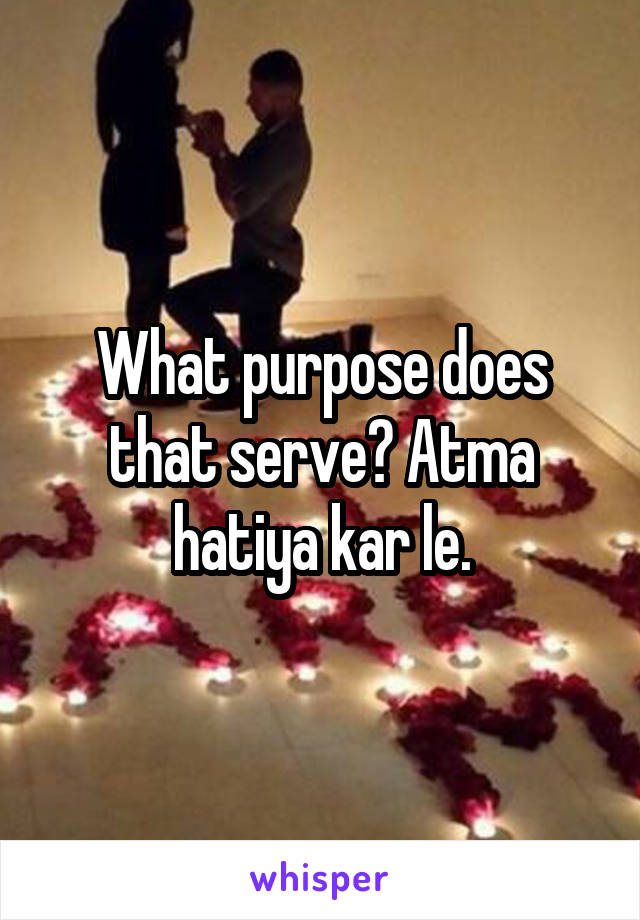 What purpose does that serve? Atma hatiya kar le.