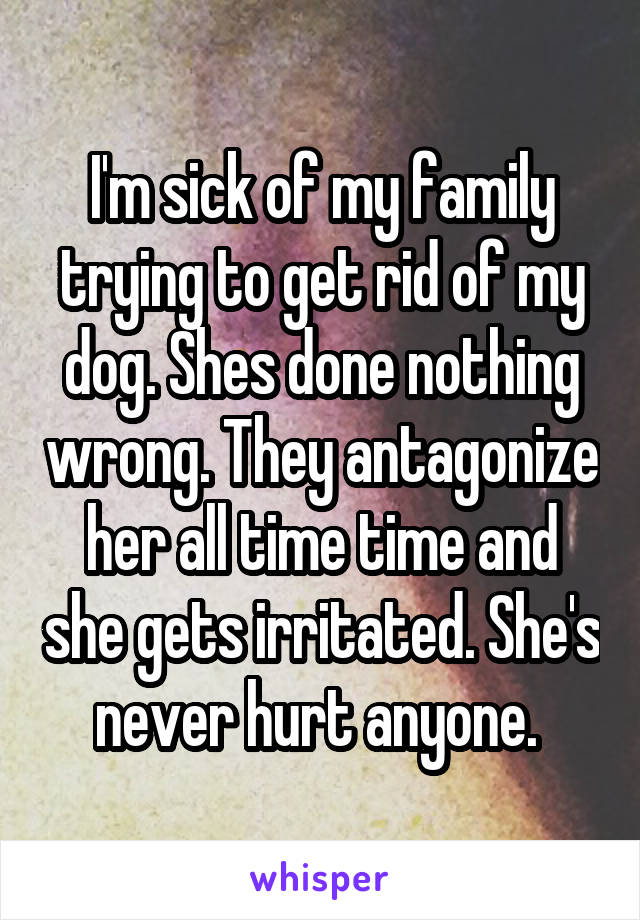 I'm sick of my family trying to get rid of my dog. Shes done nothing wrong. They antagonize her all time time and she gets irritated. She's never hurt anyone. 