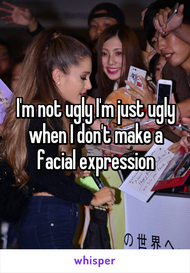 I'm not ugly I'm just ugly when I don't make a facial expression